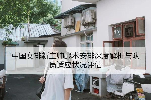 中国女排新主帅战术安排深度解析与队员适应状况评估